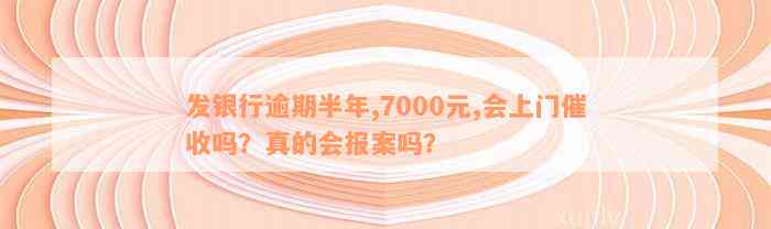 发银行逾期半年,7000元,会上门催收吗？真的会报案吗？