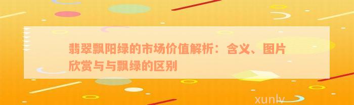 翡翠飘阳绿的市场价值解析：含义、图片欣赏与与飘绿的区别