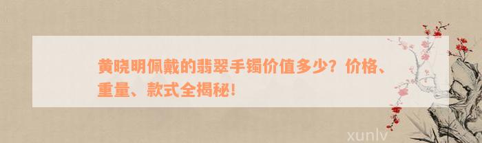 黄晓明佩戴的翡翠手镯价值多少？价格、重量、款式全揭秘！