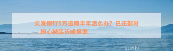 欠发银行5万逾期半年怎么办？已还部分，担心被起诉或报案