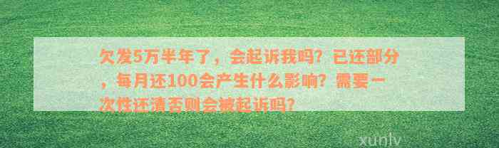 欠发5万半年了，会起诉我吗？已还部分，每月还100会产生什么影响？需要一次性还清否则会被起诉吗？