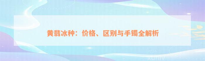 黄翡冰种：价格、区别与手镯全解析