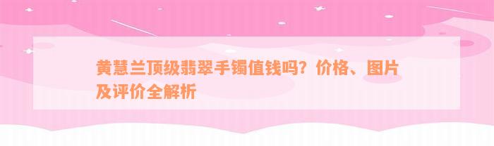 黄慧兰顶级翡翠手镯值钱吗？价格、图片及评价全解析