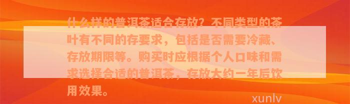 什么样的普洱茶适合存放？不同类型的茶叶有不同的存要求，包括是否需要冷藏、存放期限等。购买时应根据个人口味和需求选择合适的普洱茶，存放大约一年后饮用效果。