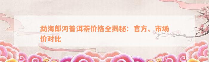 勐海郎河普洱茶价格全揭秘：官方、市场价对比