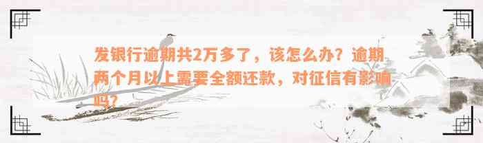 发银行逾期共2万多了，该怎么办？逾期两个月以上需要全额还款，对征信有影响吗？