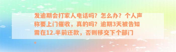 发逾期会打家人电话吗？怎么办？个人声称要上门催收，真的吗？逾期3天被告知需在12.半前还款，否则移交下个部门。