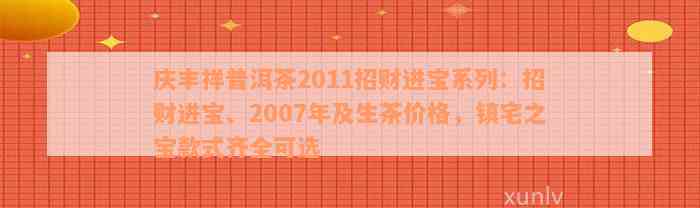 庆丰祥普洱茶2011招财进宝系列：招财进宝、2007年及生茶价格，镇宅之宝款式齐全可选