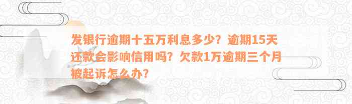 发银行逾期十五万利息多少？逾期15天还款会影响信用吗？欠款1万逾期三个月被起诉怎么办？