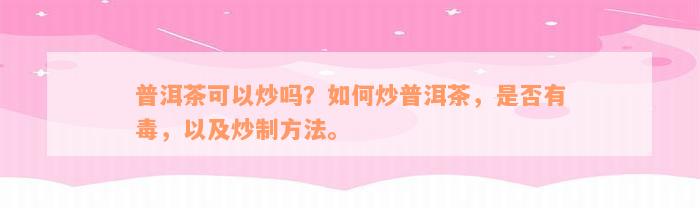 普洱茶可以炒吗？如何炒普洱茶，是否有毒，以及炒制方法。