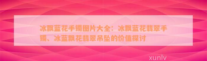 冰飘蓝花手镯图片大全：冰飘蓝花翡翠手镯、冰蓝飘花翡翠吊坠的价值探讨