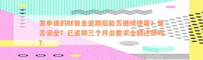 发申请的财智金逾期后能否继续使用？是否安全？已逾期三个月会要求全额还款吗？