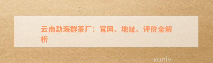 云南勐海群茶厂：官网、地址、评价全解析