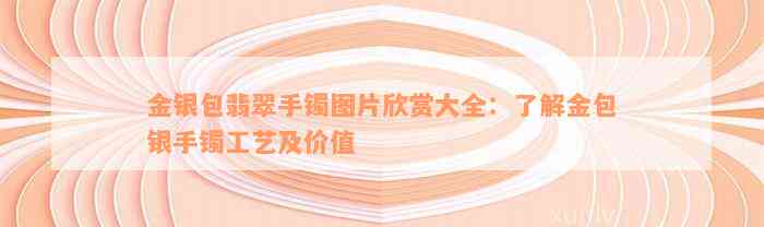 金银包翡翠手镯图片欣赏大全：了解金包银手镯工艺及价值