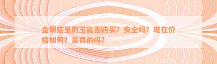 金银店里的玉能否购买？安全吗？现在价格如何？是真的吗？