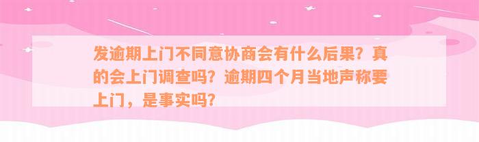 发逾期上门不同意协商会有什么后果？真的会上门调查吗？逾期四个月当地声称要上门，是事实吗？