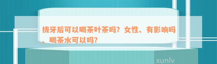 拔牙后可以喝茶叶茶吗？女性、有影响吗、喝茶水可以吗？