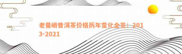 老曼峨普洱茶价格历年变化全览：2013-2021