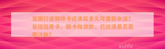 发银行逾期停卡还清后多久可重新申请？包括信用卡、新卡和贷款，已还清是否需要注销？