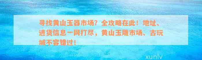 寻找黄山玉器市场？全攻略在此！地址、进货信息一网打尽，黄山玉雕市场、古玩城不容错过！