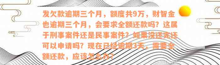 发欠款逾期三个月，额度共9万，财智金也逾期三个月，会要求全额还款吗？这属于刑事案件还是民事案件？如果没还完还可以申请吗？现在已经逾期3天，需要全额还款，应该怎么办？