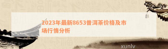 2023年最新8653普洱茶价格及市场行情分析