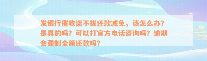 发银行催收谈不拢还款减免，该怎么办？是真的吗？可以打官方电话咨询吗？逾期会强制全额还款吗？