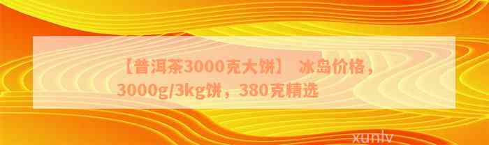 【普洱茶3000克大饼】 冰岛价格，3000g/3kg饼，380克精选