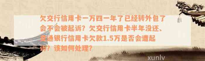 欠交行信用卡一万四一年了已经转外包了会不会被起诉？欠交行信用卡半年没还、交通银行信用卡欠款1.5万是否会遭起诉？该如何处理？