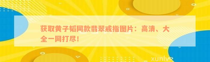 获取黄子韬同款翡翠戒指图片：高清、大全一网打尽！