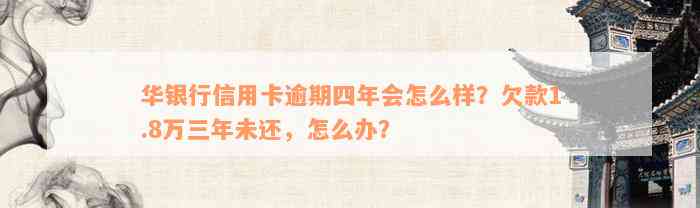 华银行信用卡逾期四年会怎么样？欠款1.8万三年未还，怎么办？