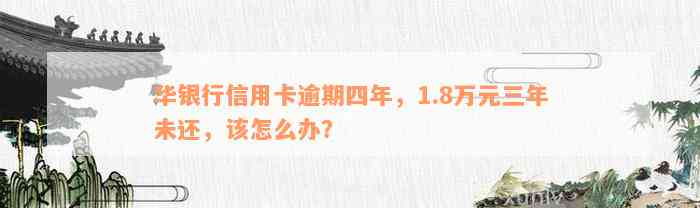 华银行信用卡逾期四年，1.8万元三年未还，该怎么办？