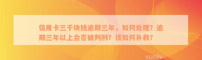 信用卡三千块钱逾期三年，如何处理？逾期三年以上会否被判刑？该如何补救？