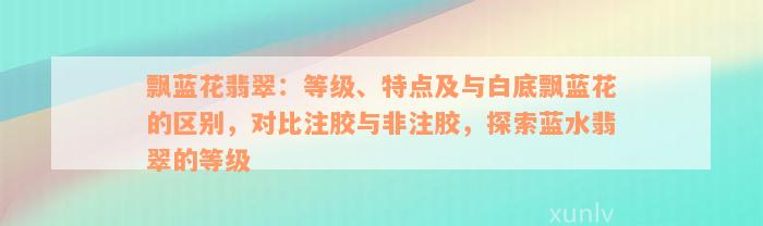 飘蓝花翡翠：等级、特点及与白底飘蓝花的区别，对比注胶与非注胶，探索蓝水翡翠的等级