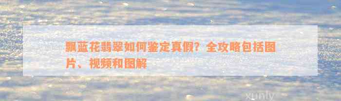 飘蓝花翡翠如何鉴定真假？全攻略包括图片、视频和图解