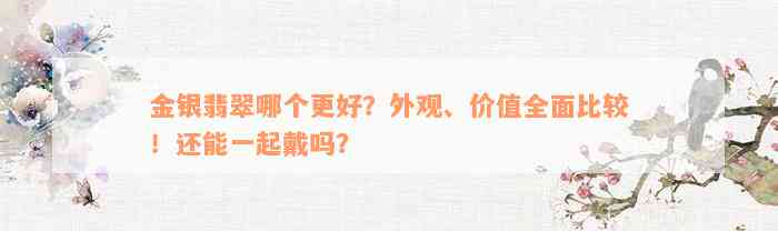 金银翡翠哪个更好？外观、价值全面比较！还能一起戴吗？