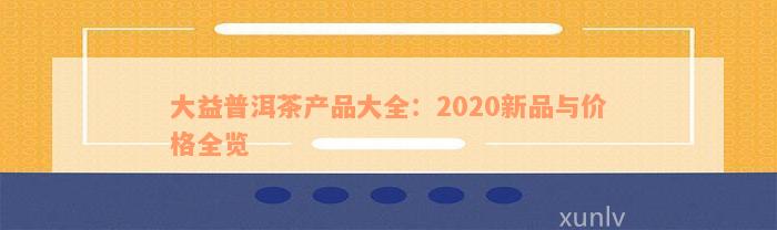 大益普洱茶产品大全：2020新品与价格全览