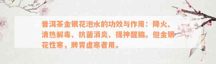 普洱茶金银花泡水的功效与作用：降火、清热解毒、抗菌消炎、提神醒脑。但金银花性寒，脾胃虚寒者用。