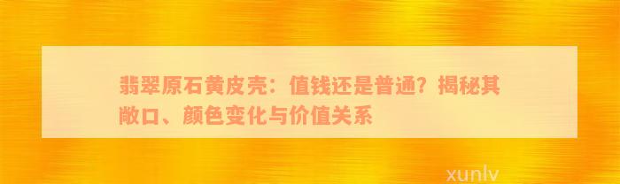 翡翠原石黄皮壳：值钱还是普通？揭秘其敞口、颜色变化与价值关系