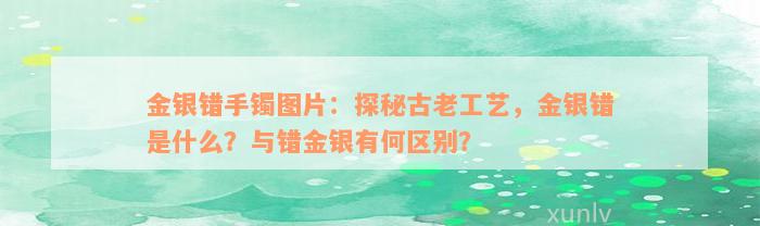 金银错手镯图片：探秘古老工艺，金银错是什么？与错金银有何区别？