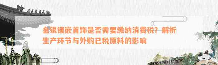 金银镶嵌首饰是否需要缴纳消费税？解析生产环节与外购已税原料的影响