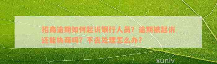 招商逾期如何起诉银行人员？逾期被起诉还能协商吗？不去处理怎么办？