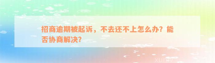 招商逾期被起诉，不去还不上怎么办？能否协商解决？