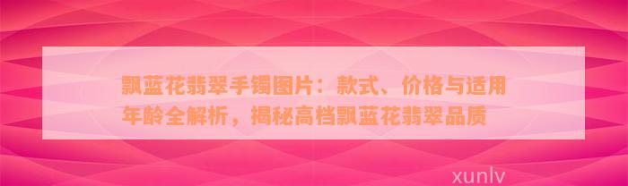 飘蓝花翡翠手镯图片：款式、价格与适用年龄全解析，揭秘高档飘蓝花翡翠品质