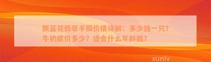 飘蓝花翡翠手镯价格详解：多少钱一只？牛奶底价多少？适合什么年龄戴？