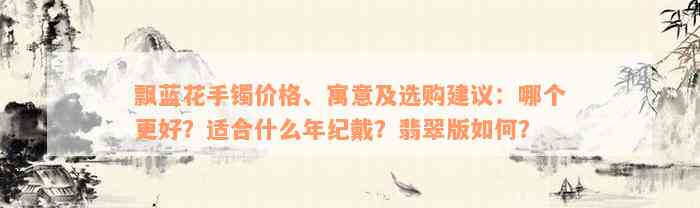 飘蓝花手镯价格、寓意及选购建议：哪个更好？适合什么年纪戴？翡翠版如何？