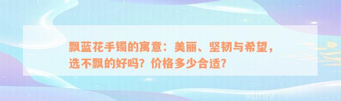 飘蓝花手镯的寓意：美丽、坚韧与希望，选不飘的好吗？价格多少合适？