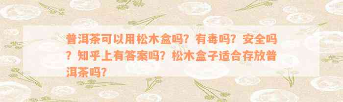 普洱茶可以用松木盒吗？有毒吗？安全吗？知乎上有答案吗？松木盒子适合存放普洱茶吗？