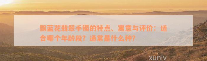 飘蓝花翡翠手镯的特点、寓意与评价：适合哪个年龄段？通常是什么种？