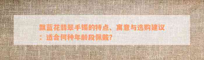 飘蓝花翡翠手镯的特点、寓意与选购建议：适合何种年龄段佩戴？